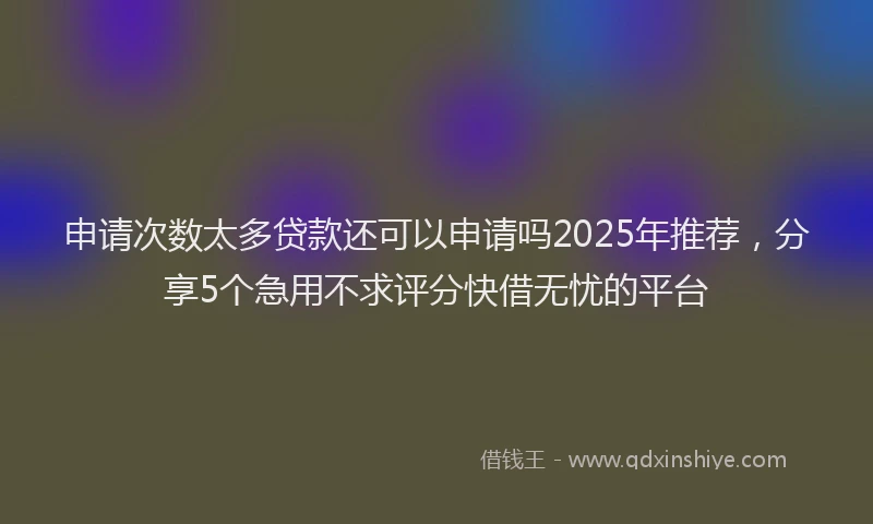 申请次数太多贷款还可以申请吗2025年推荐，分享5个急用不求评分快借无忧的平台