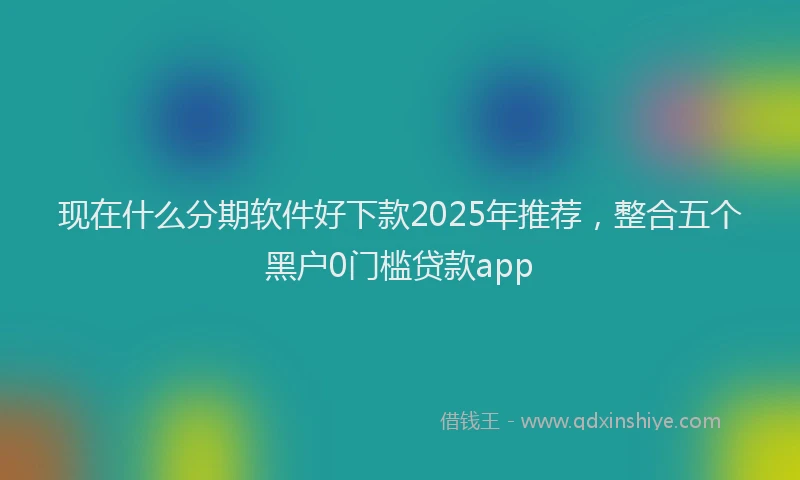 现在什么分期软件好下款2025年推荐，整合五个黑户0门槛贷款app