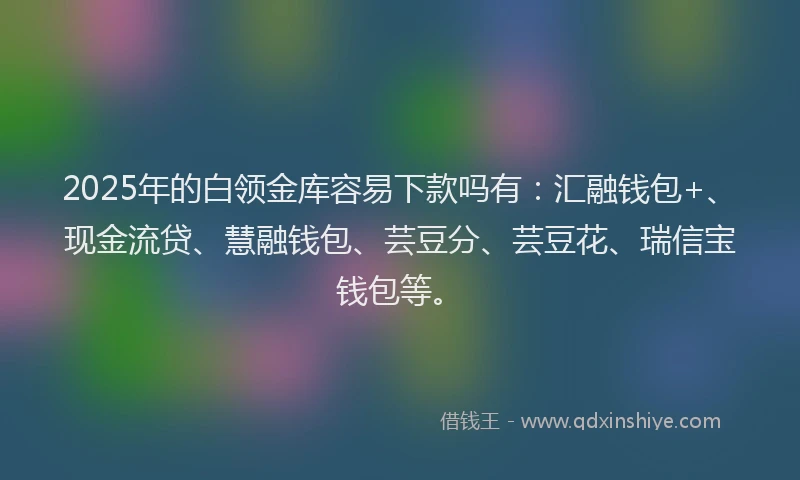 2025年的白领金库容易下款吗有：汇融钱包+、现金流贷、慧融钱包、芸豆分、芸豆花、瑞信宝钱包等。
