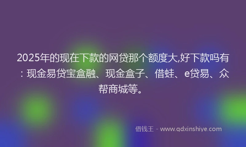 2025年的现在下款的网贷那个额度大,好下款吗有：现金易贷宝盒融、现金盒子、借蛙、e贷易、众帮商城等。