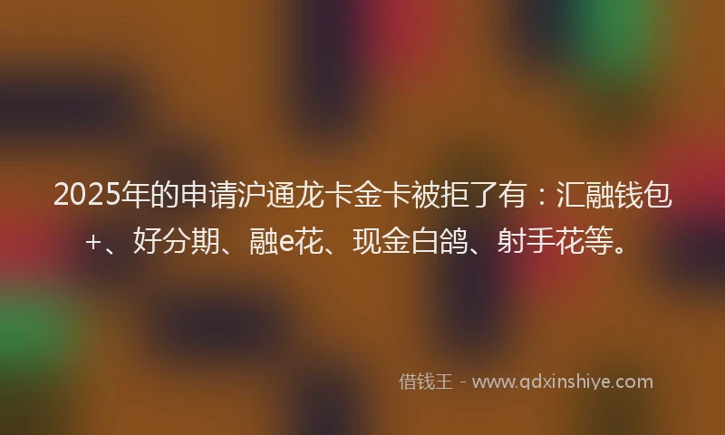 2025年的申请沪通龙卡金卡被拒了有：汇融钱包+、好分期、融e花、现金白鸽、射手花等。