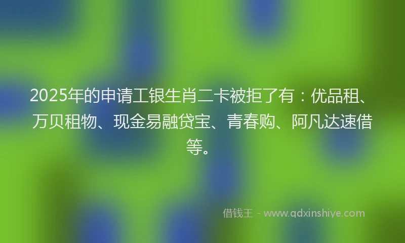 2025年的申请工银生肖二卡被拒了有：优品租、万贝租物、现金易融贷宝、青春购、阿凡达速借等。