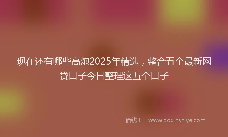 现在还有哪些高炮2025年精选，整合五个最新网贷口子今日整理这五个口子