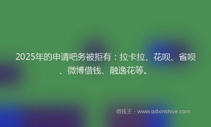 2025年的申请吧务被拒有：拉卡拉、花呗、省呗、微博借钱、融逸花等。