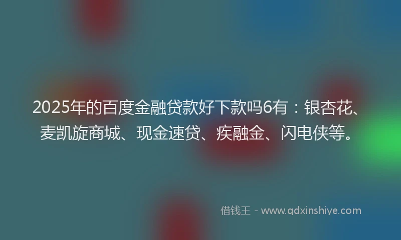 2025年的百度金融贷款好下款吗6有：银杏花、麦凯旋商城、现金速贷、疾融金、闪电侠等。