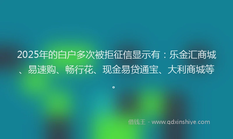 2025年的白户多次被拒征信显示有：乐金汇商城、易速购、畅行花、现金易贷通宝、大利商城等。