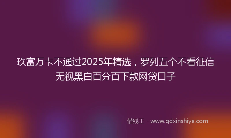 玖富万卡不通过2025年精选，罗列五个不看征信无视黑白百分百下款网贷口子