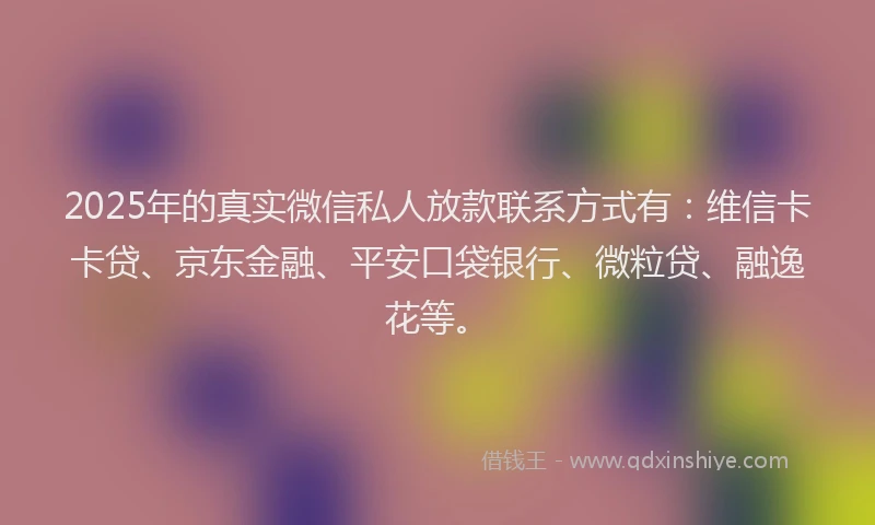 2025年的真实微信私人放款联系方式有：维信卡卡贷、京东金融、平安口袋银行、微粒贷、融逸花等。
