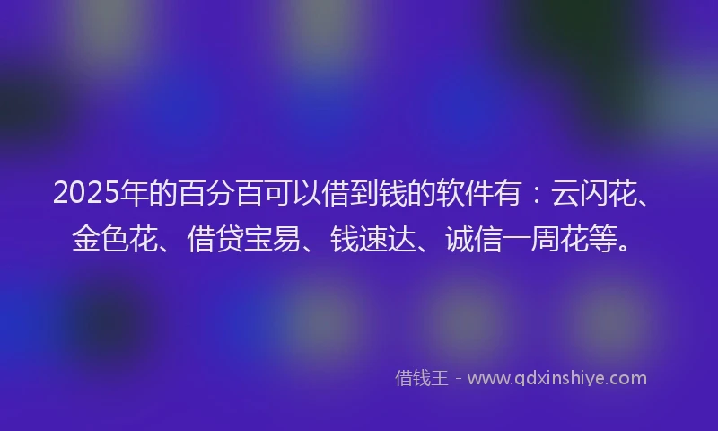 2025年的百分百可以借到钱的软件有：云闪花、金色花、借贷宝易、钱速达、诚信一周花等。