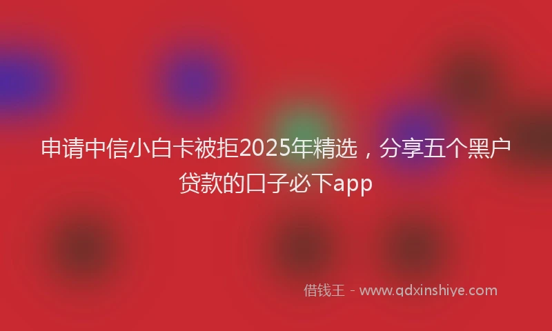 申请中信小白卡被拒2025年精选，分享五个黑户贷款的口子必下app