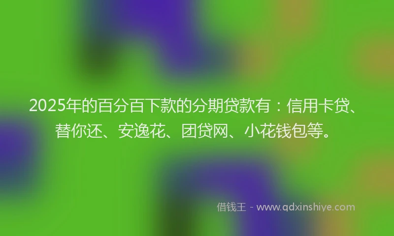 2025年的百分百下款的分期贷款有：信用卡贷、替你还、安逸花、团贷网、小花钱包等。