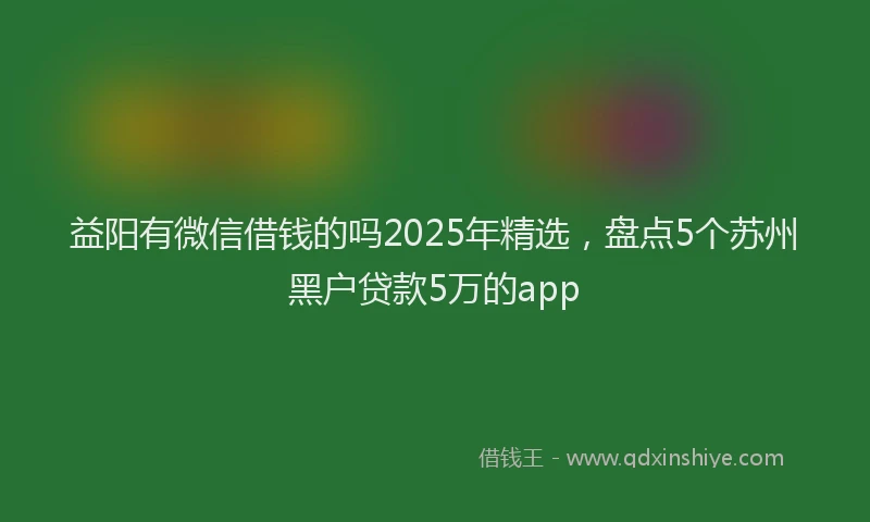 益阳有微信借钱的吗2025年精选，盘点5个苏州黑户贷款5万的app