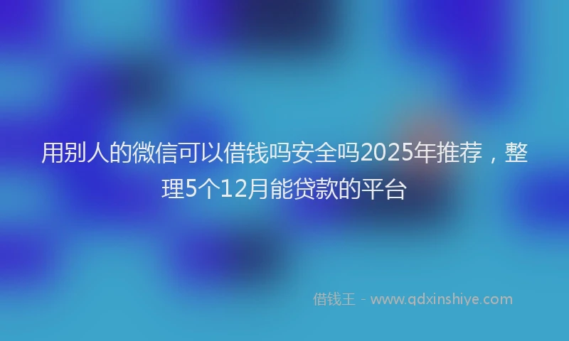 用别人的微信可以借钱吗安全吗2025年推荐，整理5个12月能贷款的平台