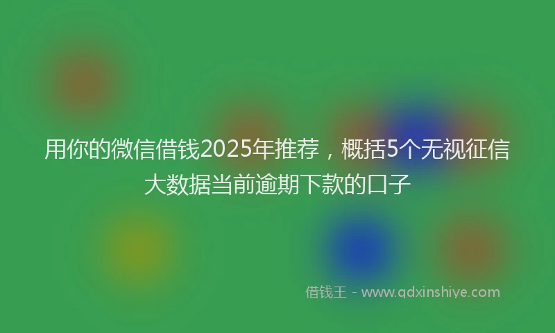 用你的微信借钱2025年推荐，概括5个无视征信大数据当前逾期下款的口子