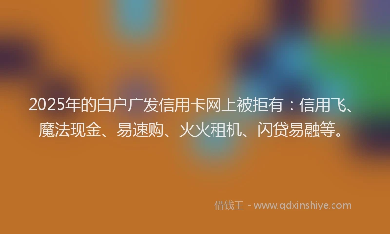 2025年的白户广发信用卡网上被拒有：信用飞、魔法现金、易速购、火火租机、闪贷易融等。