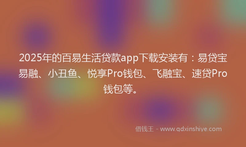 2025年的百易生活贷款app下载安装有：易贷宝易融、小丑鱼、悦享Pro钱包、飞融宝、速贷Pro钱包等。