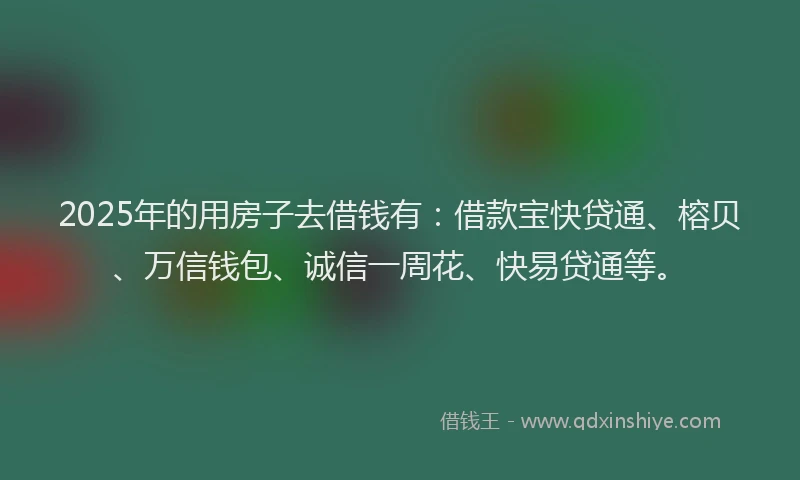 2025年的用房子去借钱有：借款宝快贷通、榕贝、万信钱包、诚信一周花、快易贷通等。