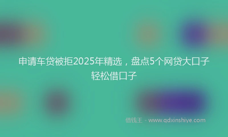 申请车贷被拒2025年精选，盘点5个网贷大口子轻松借口子