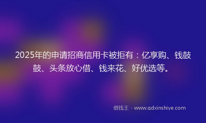 2025年的申请招商信用卡被拒有：亿享购、钱鼓鼓、头条放心借、钱来花、好优选等。