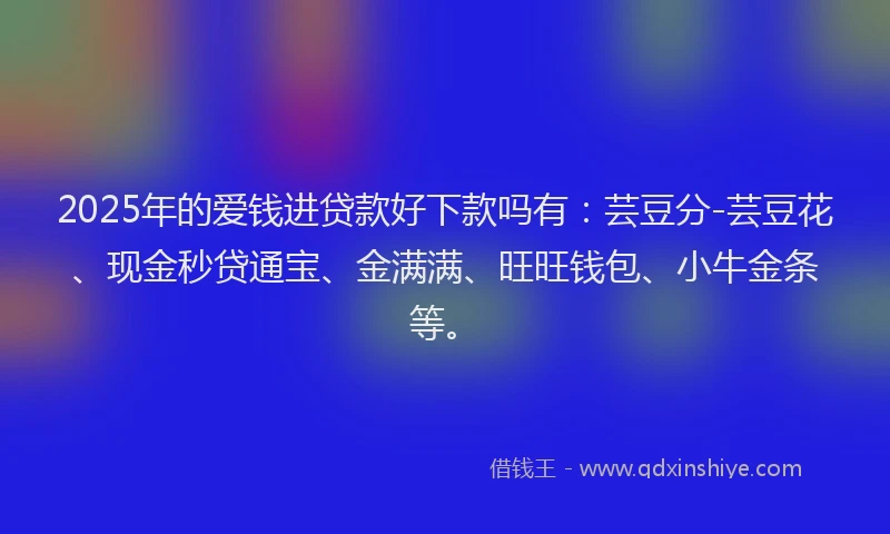 2025年的爱钱进贷款好下款吗有：芸豆分-芸豆花、现金秒贷通宝、金满满、旺旺钱包、小牛金条等。