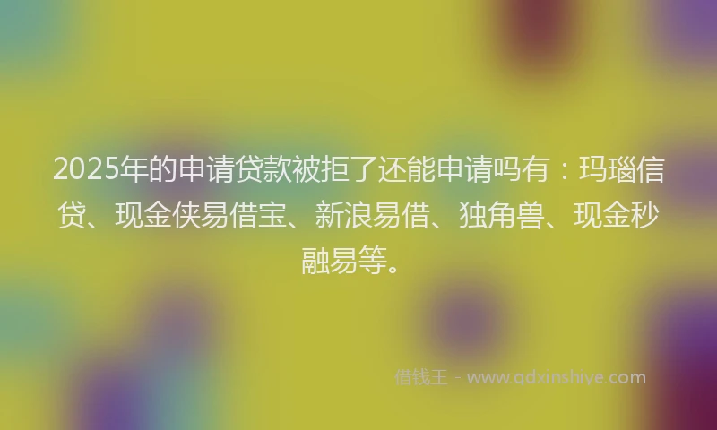 2025年的申请贷款被拒了还能申请吗有：玛瑙信贷、现金侠易借宝、新浪易借、独角兽、现金秒融易等。