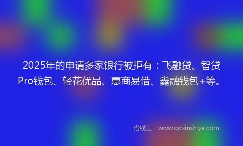 2025年的申请多家银行被拒有：飞融贷、智贷Pro钱包、轻花优品、惠商易借、鑫融钱包+等。
