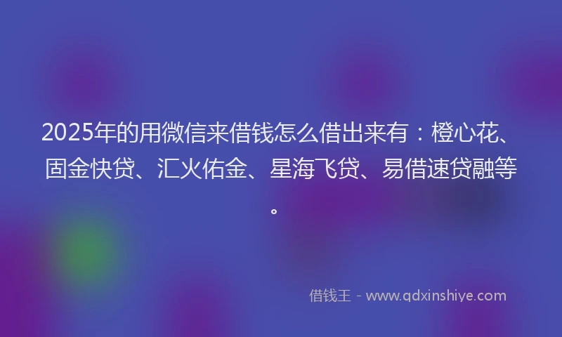 2025年的用微信来借钱怎么借出来有：橙心花、固金快贷、汇火佑金、星海飞贷、易借速贷融等。