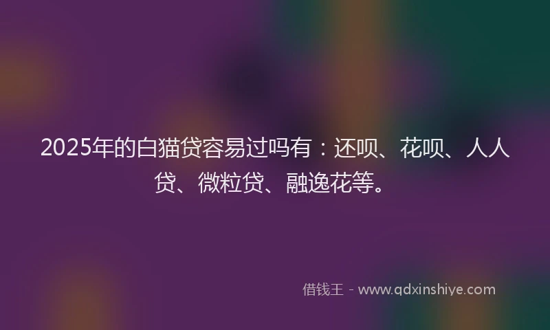 2025年的白猫贷容易过吗有：还呗、花呗、人人贷、微粒贷、融逸花等。
