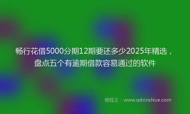 畅行花借5000分期12期要还多少2025年精选，盘点五个有逾期借款容易通过的软件
