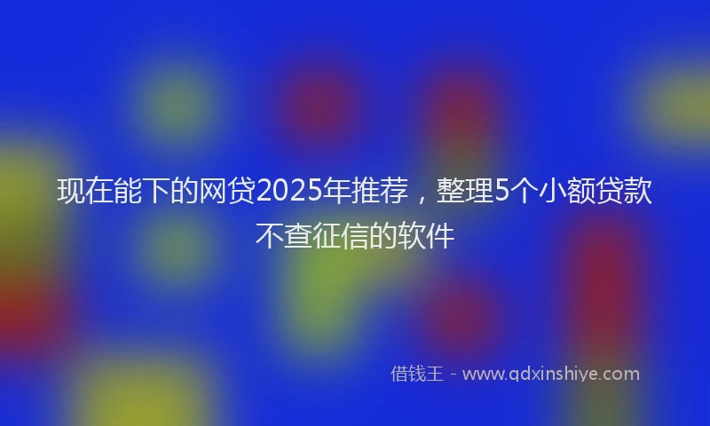 现在能下的网贷2025年推荐，整理5个小额贷款不查征信的软件