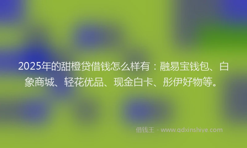 2025年的甜橙贷借钱怎么样有：融易宝钱包、白象商城、轻花优品、现金白卡、彤伊好物等。