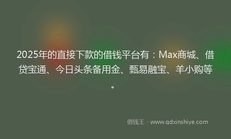 2025年的直接下款的借钱平台有：Max商城、借贷宝通、今日头条备用金、甄易融宝、羊小购等。