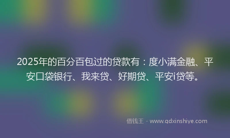 2025年的百分百包过的贷款有：度小满金融、平安口袋银行、我来贷、好期贷、平安i贷等。
