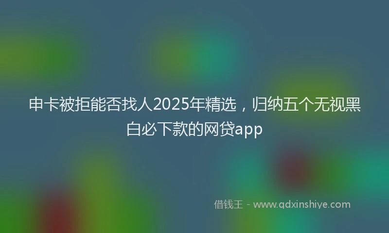 申卡被拒能否找人2025年精选，归纳五个无视黑白必下款的网贷app