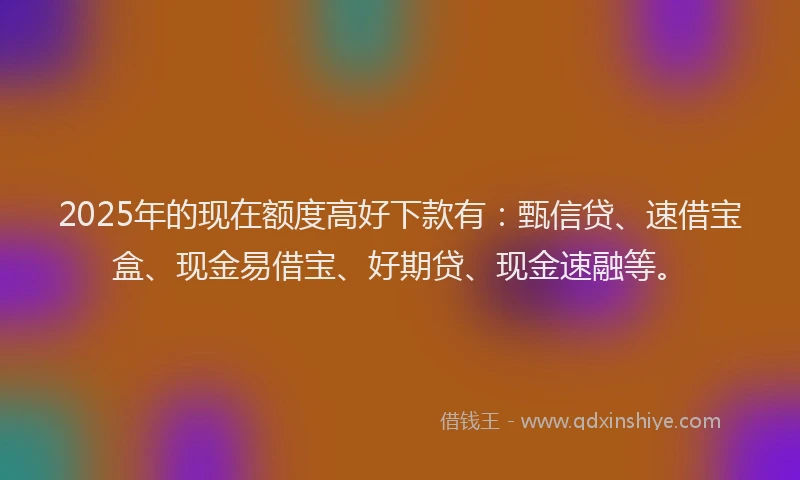 2025年的现在额度高好下款有：甄信贷、速借宝盒、现金易借宝、好期贷、现金速融等。