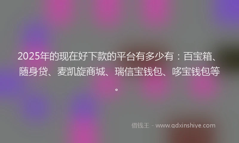 2025年的现在好下款的平台有多少有：百宝箱、随身贷、麦凯旋商城、瑞信宝钱包、哆宝钱包等。