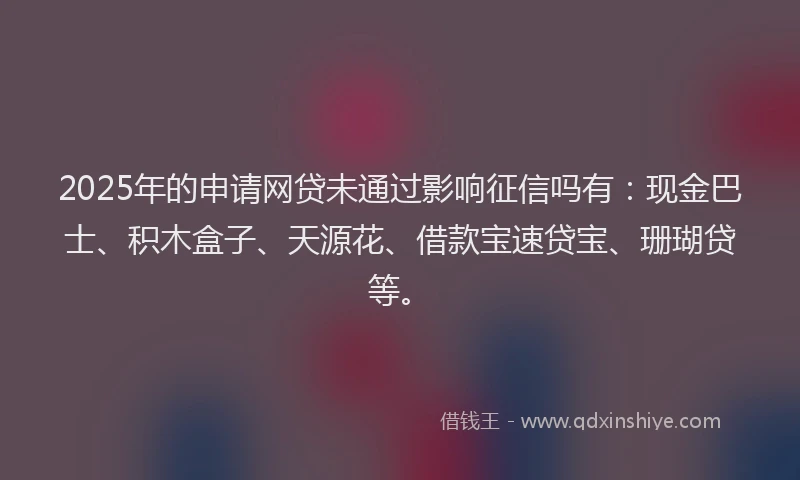 2025年的申请网贷未通过影响征信吗有：现金巴士、积木盒子、天源花、借款宝速贷宝、珊瑚贷等。