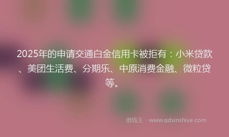 2025年的申请交通白金信用卡被拒有：小米贷款、美团生活费、分期乐、中原消费金融、微粒贷等。