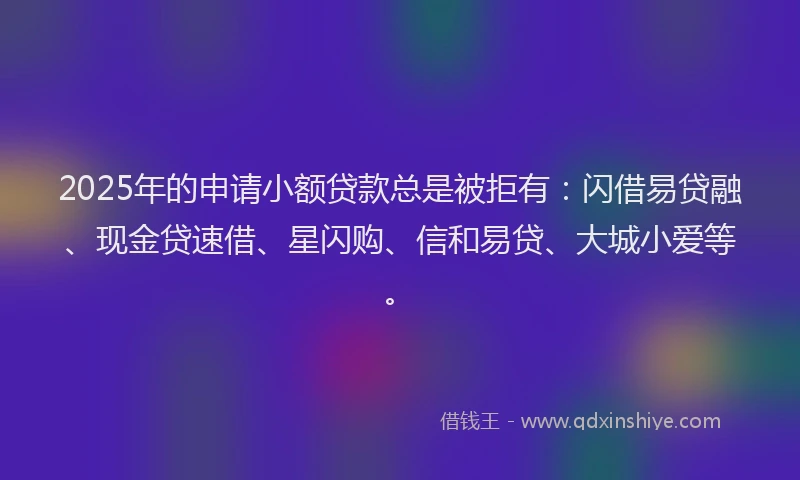 2025年的申请小额贷款总是被拒有：闪借易贷融、现金贷速借、星闪购、信和易贷、大城小爱等。