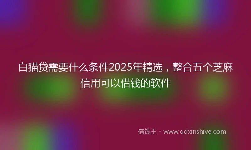 白猫贷需要什么条件2025年精选，整合五个芝麻信用可以借钱的软件