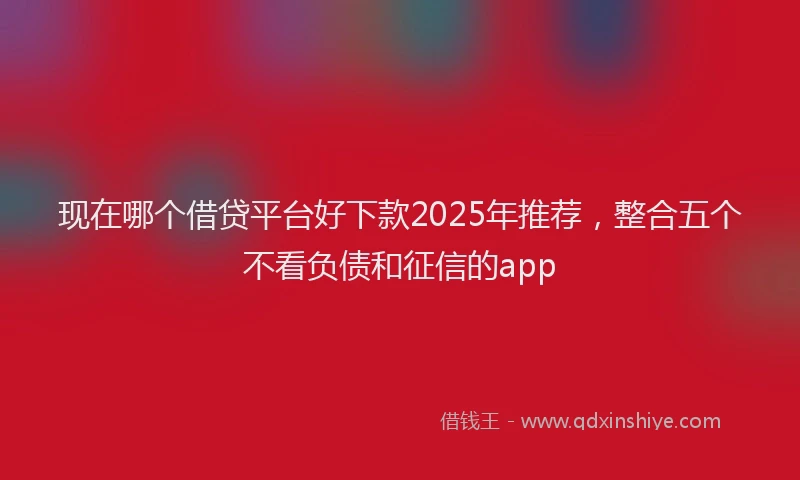 现在哪个借贷平台好下款2025年推荐，整合五个不看负债和征信的app