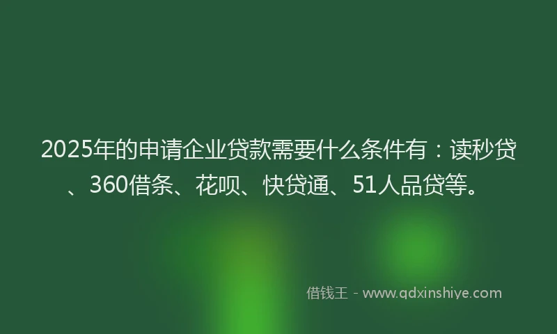2025年的申请企业贷款需要什么条件有：读秒贷、360借条、花呗、快贷通、51人品贷等。
