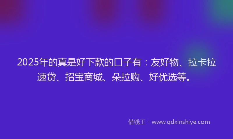 2025年的真是好下款的口子有：友好物、拉卡拉速贷、招宝商城、朵拉购、好优选等。