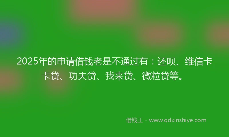 2025年的申请借钱老是不通过有：还呗、维信卡卡贷、功夫贷、我来贷、微粒贷等。