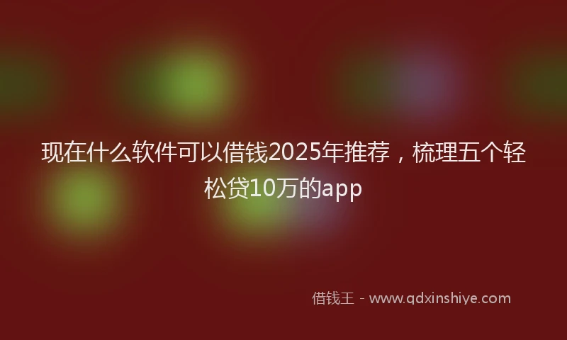 现在什么软件可以借钱2025年推荐，梳理五个轻松贷10万的app