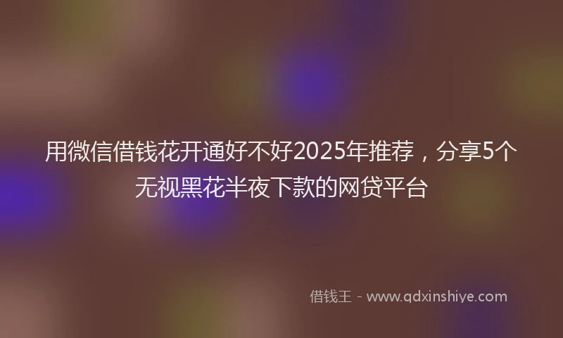 用微信借钱花开通好不好2025年推荐，分享5个无视黑花半夜下款的网贷平台