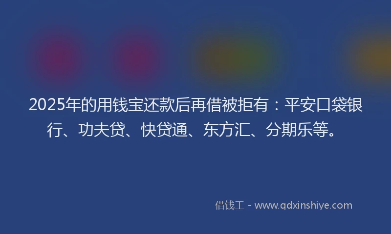 2025年的用钱宝还款后再借被拒有：平安口袋银行、功夫贷、快贷通、东方汇、分期乐等。