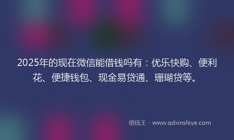 2025年的现在微信能借钱吗有：优乐快购、便利花、便捷钱包、现金易贷通、珊瑚贷等。