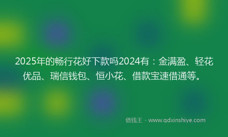 2025年的畅行花好下款吗2024有：金满盈、轻花优品、瑞信钱包、恒小花、借款宝速借通等。