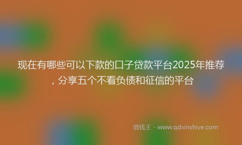 现在有哪些可以下款的口子贷款平台2025年推荐，分享五个不看负债和征信的平台